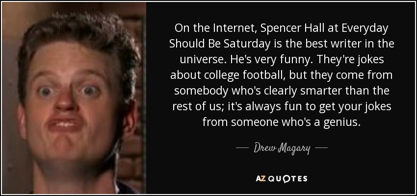 En Internet, Spencer Hall de Everyday Should Be Saturday es el mejor escritor del universo. Es muy divertido. Son chistes sobre fútbol universitario, pero vienen de alguien que es claramente más inteligente que el resto de nosotros; siempre es divertido recibir tus chistes de alguien que es un genio. - Drew Magary