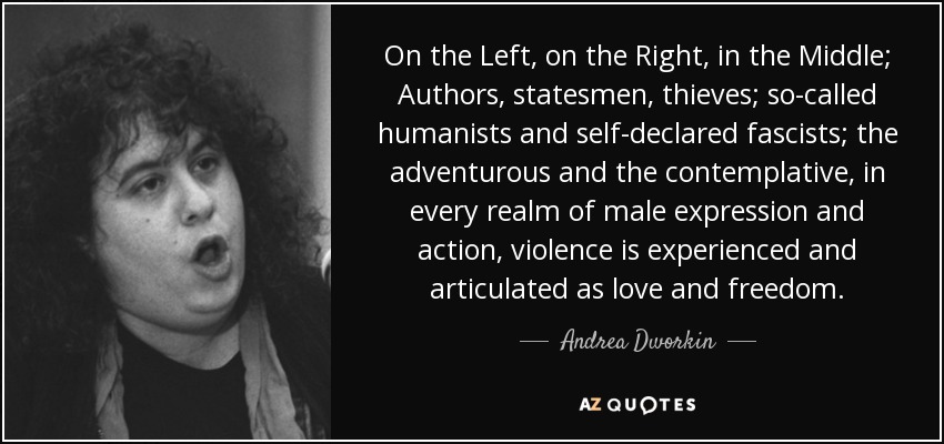 On the Left, on the Right, in the Middle; Authors, statesmen, thieves; so-called humanists and self-declared fascists; the adventurous and the contemplative, in every realm of male expression and action, violence is experienced and articulated as love and freedom. - Andrea Dworkin