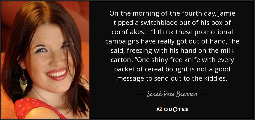 On the morning of the fourth day, Jamie tipped a switchblade out of his box of cornflakes. “I think these promotional campaigns have really got out of hand,” he said, freezing with his hand on the milk carton. “One shiny free knife with every packet of cereal bought is not a good message to send out to the kiddies. - Sarah Rees Brennan