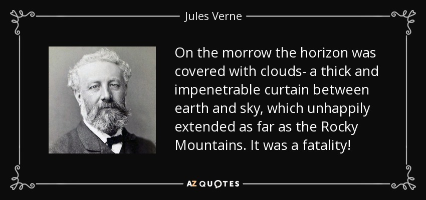 On the morrow the horizon was covered with clouds- a thick and impenetrable curtain between earth and sky, which unhappily extended as far as the Rocky Mountains. It was a fatality! - Jules Verne
