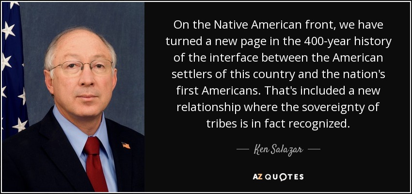 On the Native American front, we have turned a new page in the 400-year history of the interface between the American settlers of this country and the nation's first Americans. That's included a new relationship where the sovereignty of tribes is in fact recognized. - Ken Salazar