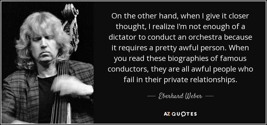 On the other hand, when I give it closer thought, I realize I'm not enough of a dictator to conduct an orchestra because it requires a pretty awful person. When you read these biographies of famous conductors, they are all awful people who fail in their private relationships. - Eberhard Weber