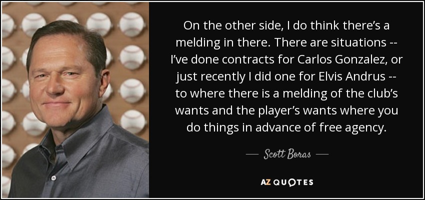 On the other side, I do think there’s a melding in there. There are situations -- I’ve done contracts for Carlos Gonzalez, or just recently I did one for Elvis Andrus -- to where there is a melding of the club’s wants and the player’s wants where you do things in advance of free agency. - Scott Boras