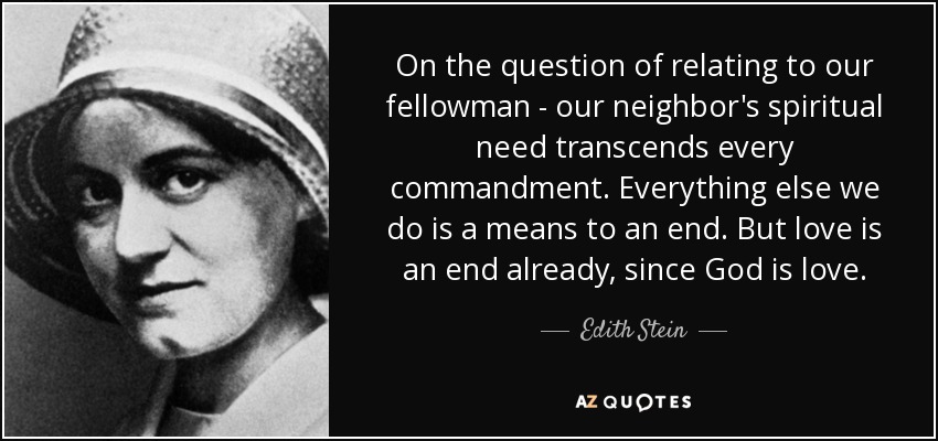On the question of relating to our fellowman - our neighbor's spiritual need transcends every commandment. Everything else we do is a means to an end. But love is an end already, since God is love. - Edith Stein