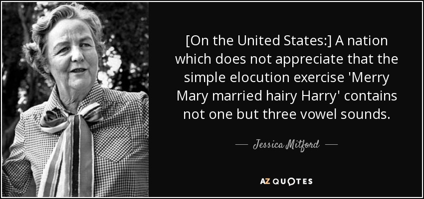 [On the United States:] A nation which does not appreciate that the simple elocution exercise 'Merry Mary married hairy Harry' contains not one but three vowel sounds. - Jessica Mitford