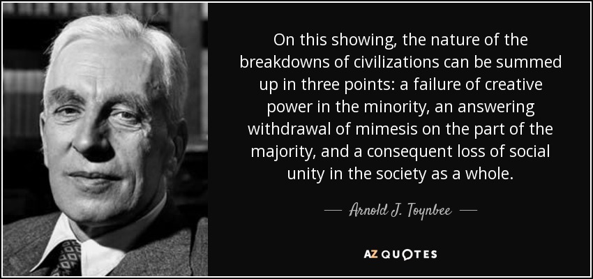 On this showing, the nature of the breakdowns of civilizations can be summed up in three points: a failure of creative power in the minority, an answering withdrawal of mimesis on the part of the majority, and a consequent loss of social unity in the society as a whole. - Arnold J. Toynbee