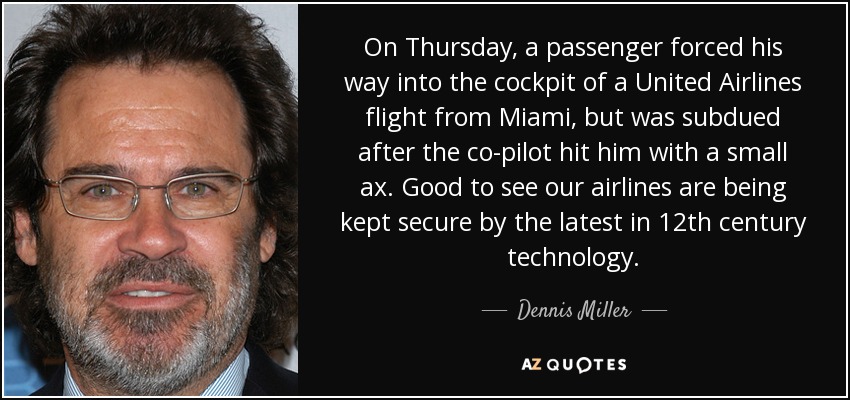 El jueves, un pasajero entró por la fuerza en la cabina de un vuelo de United Airlines procedente de Miami, pero fue reducido después de que el copiloto le golpeara con un hacha pequeña. Es bueno ver que nuestras aerolíneas se mantienen seguras gracias a lo último en tecnología del siglo XII. - Dennis Miller