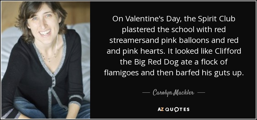 On Valentine's Day, the Spirit Club plastered the school with red streamersand pink balloons and red and pink hearts. It looked like Clifford the Big Red Dog ate a flock of flamigoes and then barfed his guts up. - Carolyn Mackler