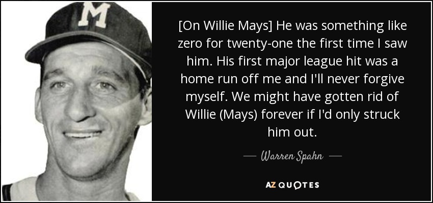 [On Willie Mays] He was something like zero for twenty-one the first time I saw him. His first major league hit was a home run off me and I'll never forgive myself. We might have gotten rid of Willie (Mays) forever if I'd only struck him out. - Warren Spahn