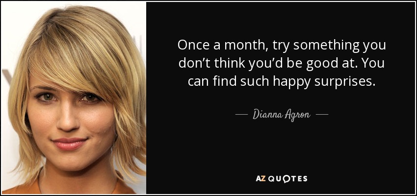 Once a month, try something you don’t think you’d be good at. You can find such happy surprises. - Dianna Agron