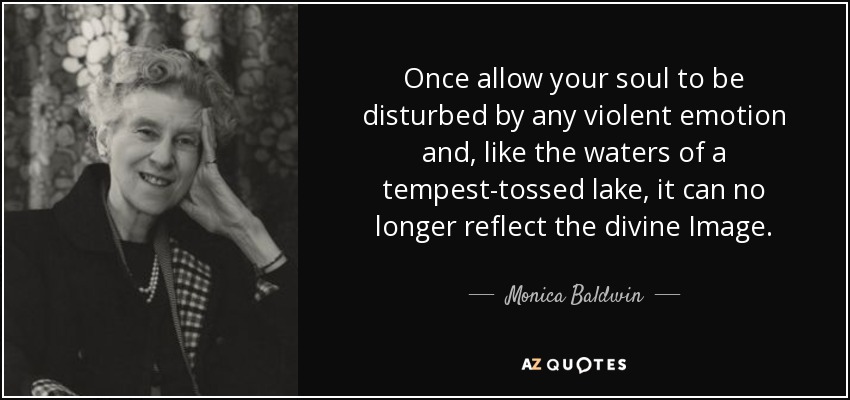 Once allow your soul to be disturbed by any violent emotion and, like the waters of a tempest-tossed lake, it can no longer reflect the divine Image. - Monica Baldwin