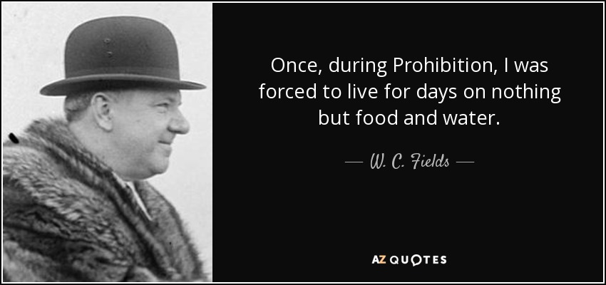 Once, during Prohibition, I was forced to live for days on nothing but food and water. - W. C. Fields