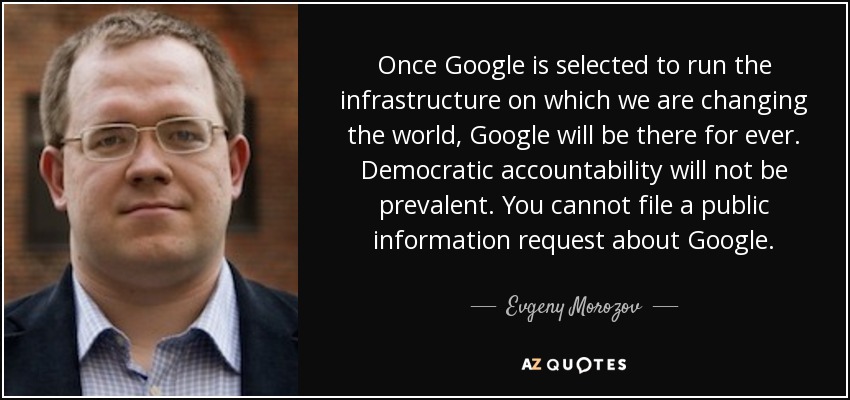 Once Google is selected to run the infrastructure on which we are changing the world, Google will be there for ever. Democratic accountability will not be prevalent. You cannot file a public information request about Google. - Evgeny Morozov