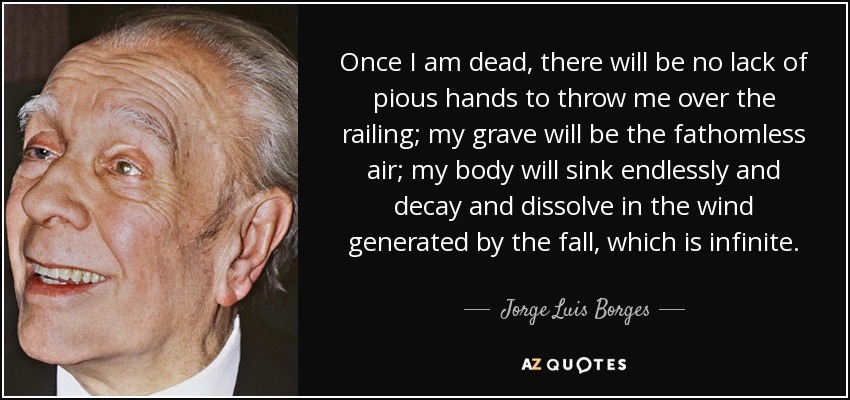 Once I am dead, there will be no lack of pious hands to throw me over the railing; my grave will be the fathomless air; my body will sink endlessly and decay and dissolve in the wind generated by the fall, which is infinite. - Jorge Luis Borges