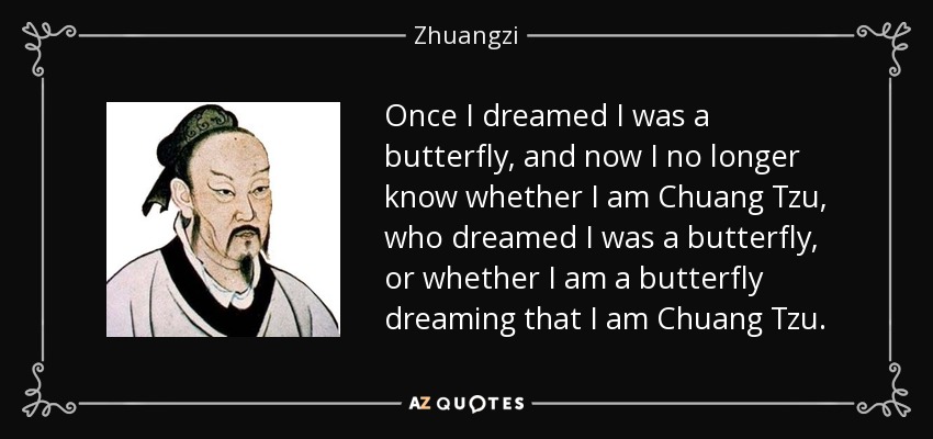 Once I dreamed I was a butterfly, and now I no longer know whether I am Chuang Tzu, who dreamed I was a butterfly, or whether I am a butterfly dreaming that I am Chuang Tzu. - Zhuangzi