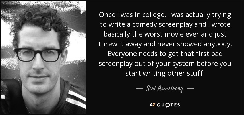 Once I was in college, I was actually trying to write a comedy screenplay and I wrote basically the worst movie ever and just threw it away and never showed anybody. Everyone needs to get that first bad screenplay out of your system before you start writing other stuff. - Scot Armstrong