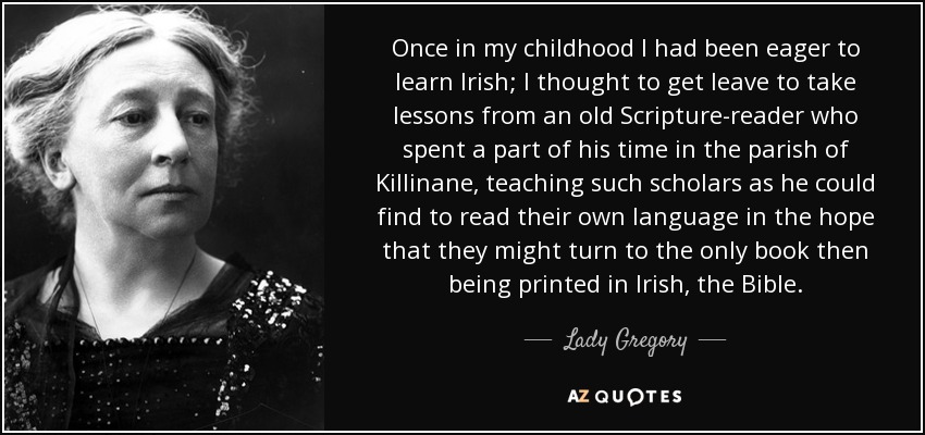 Una vez, en mi niñez, había estado ansioso por aprender irlandés; pensé en conseguir permiso para tomar lecciones de un viejo lector de las Escrituras que pasaba parte de su tiempo en la parroquia de Killinane, enseñando a los eruditos que encontraba a leer su propio idioma, con la esperanza de que pudieran recurrir al único libro que entonces se imprimía en irlandés, la Biblia. - Lady Gregory