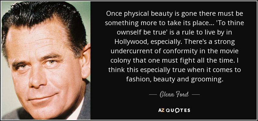 Once physical beauty is gone there must be something more to take its place . . . 'To thine ownself be true' is a rule to live by in Hollywood, especially. There's a strong undercurrent of conformity in the movie colony that one must fight all the time. I think this especially true when it comes to fashion, beauty and grooming. - Glenn Ford