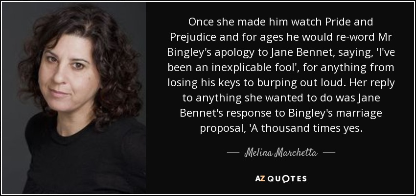 Once she made him watch Pride and Prejudice and for ages he would re-word Mr Bingley's apology to Jane Bennet, saying, 'I've been an inexplicable fool', for anything from losing his keys to burping out loud. Her reply to anything she wanted to do was Jane Bennet's response to Bingley's marriage proposal, 'A thousand times yes. - Melina Marchetta