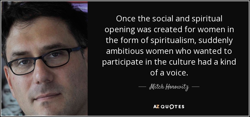 Once the social and spiritual opening was created for women in the form of spiritualism, suddenly ambitious women who wanted to participate in the culture had a kind of a voice. - Mitch Horowitz