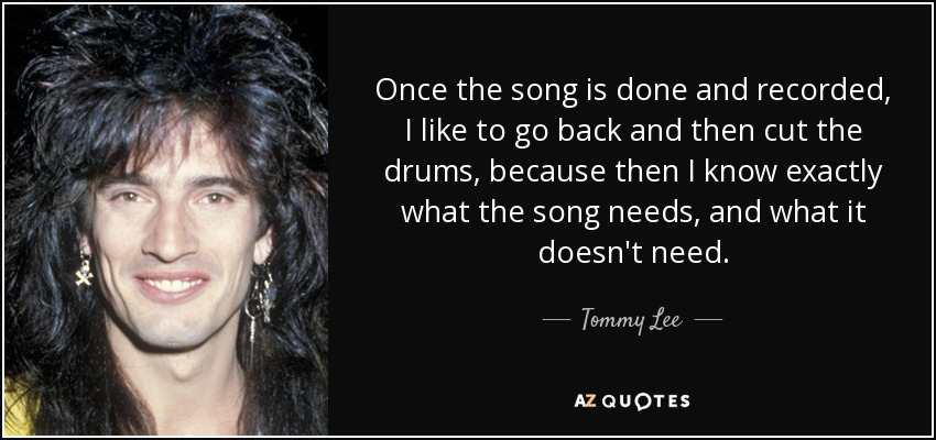 Once the song is done and recorded, I like to go back and then cut the drums, because then I know exactly what the song needs, and what it doesn't need. - Tommy Lee