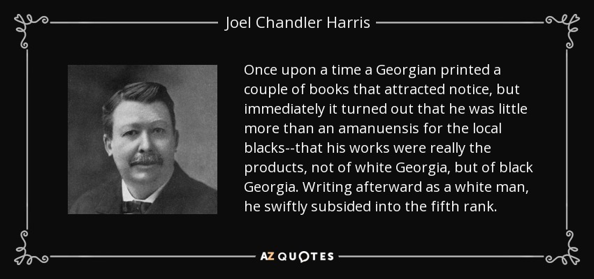 Once upon a time a Georgian printed a couple of books that attracted notice, but immediately it turned out that he was little more than an amanuensis for the local blacks--that his works were really the products, not of white Georgia, but of black Georgia. Writing afterward as a white man, he swiftly subsided into the fifth rank. - Joel Chandler Harris