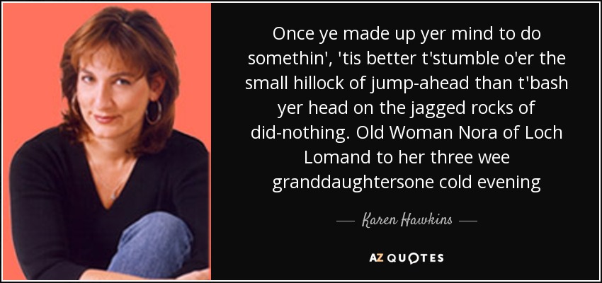 Once ye made up yer mind to do somethin', 'tis better t'stumble o'er the small hillock of jump-ahead than t'bash yer head on the jagged rocks of did-nothing. Old Woman Nora of Loch Lomand to her three wee granddaughtersone cold evening - Karen Hawkins