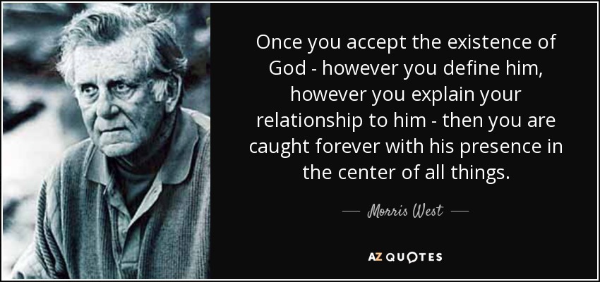 Once you accept the existence of God - however you define him, however you explain your relationship to him - then you are caught forever with his presence in the center of all things. - Morris West