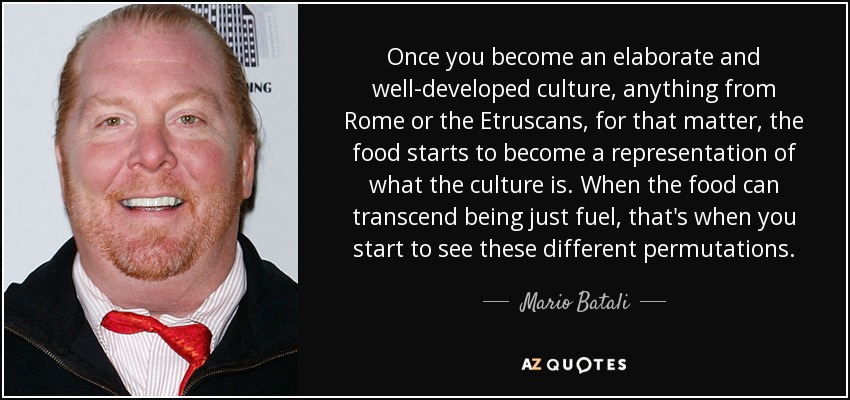 Once you become an elaborate and well-developed culture, anything from Rome or the Etruscans, for that matter, the food starts to become a representation of what the culture is. When the food can transcend being just fuel, that's when you start to see these different permutations. - Mario Batali