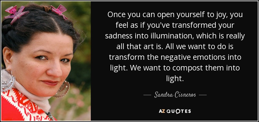 Once you can open yourself to joy, you feel as if you've transformed your sadness into illumination, which is really all that art is. All we want to do is transform the negative emotions into light. We want to compost them into light. - Sandra Cisneros