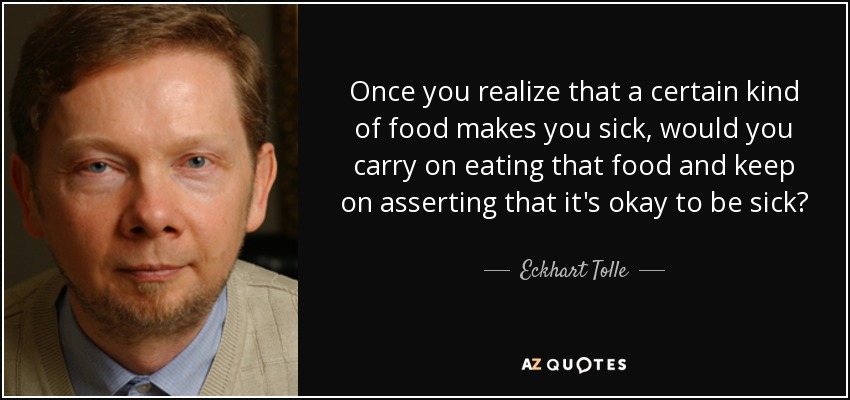 Once you realize that a certain kind of food makes you sick, would you carry on eating that food and keep on asserting that it's okay to be sick? - Eckhart Tolle