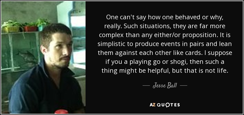 One can't say how one behaved or why, really. Such situations, they are far more complex than any either/or proposition. It is simplistic to produce events in pairs and lean them against each other like cards. I suppose if you a playing go or shogi, then such a thing might be helpful, but that is not life. - Jesse Ball