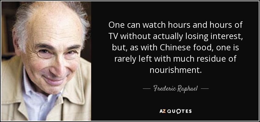 One can watch hours and hours of TV without actually losing interest, but, as with Chinese food, one is rarely left with much residue of nourishment. - Frederic Raphael