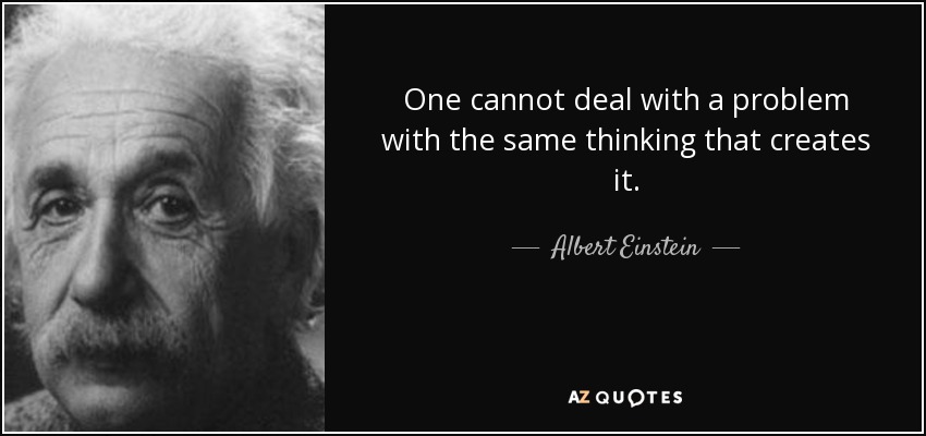 One cannot deal with a problem with the same thinking that creates it. - Albert Einstein