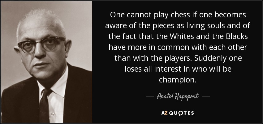 One cannot play chess if one becomes aware of the pieces as living souls and of the fact that the Whites and the Blacks have more in common with each other than with the players. Suddenly one loses all interest in who will be champion. - Anatol Rapoport