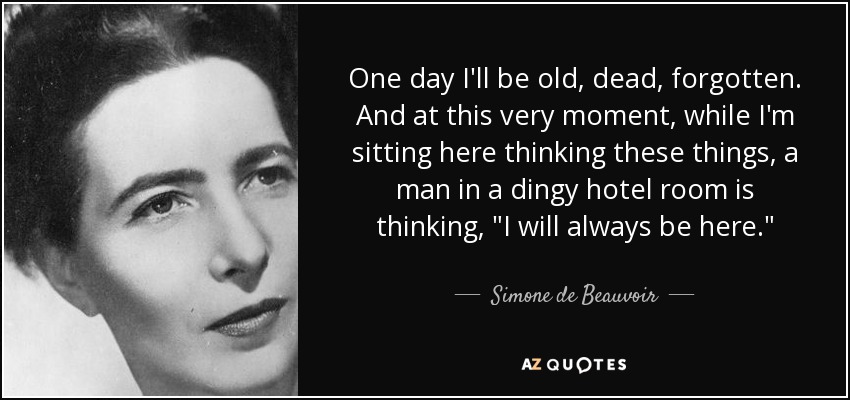 One day I'll be old, dead, forgotten. And at this very moment, while I'm sitting here thinking these things, a man in a dingy hotel room is thinking, 