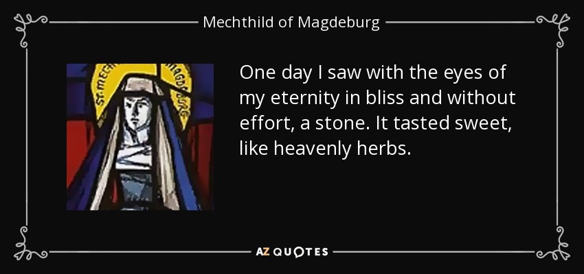 One day I saw with the eyes of my eternity in bliss and without effort, a stone. It tasted sweet, like heavenly herbs. - Mechthild of Magdeburg