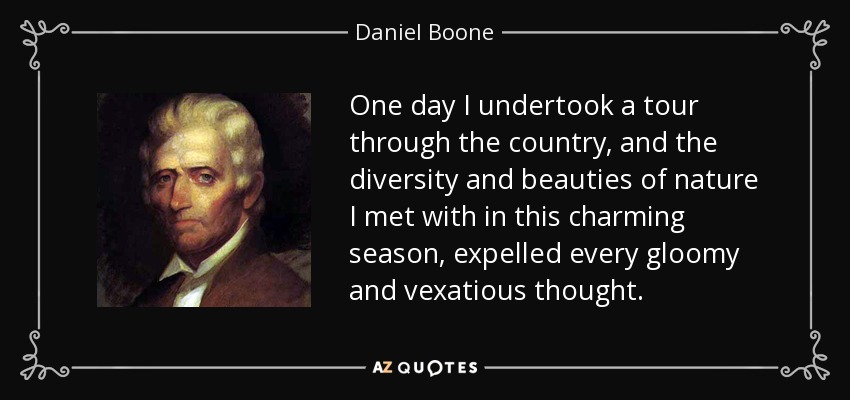 One day I undertook a tour through the country, and the diversity and beauties of nature I met with in this charming season, expelled every gloomy and vexatious thought. - Daniel Boone