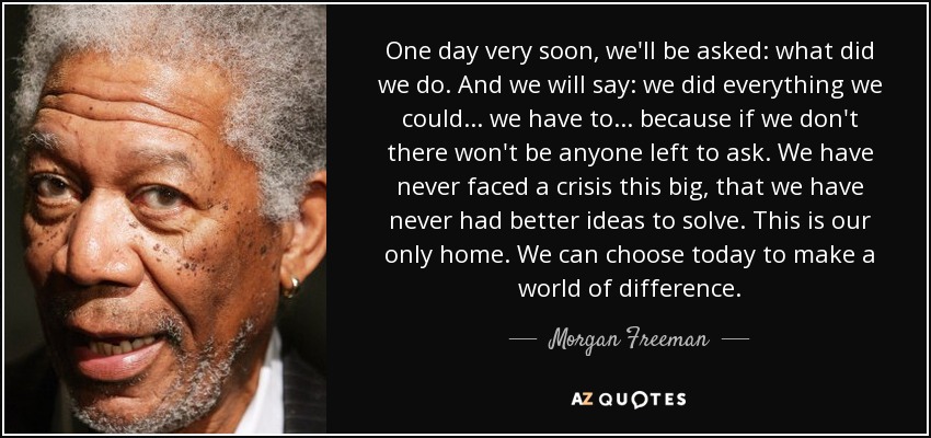 One day very soon, we'll be asked: what did we do. And we will say: we did everything we could... we have to... because if we don't there won't be anyone left to ask. We have never faced a crisis this big, that we have never had better ideas to solve. This is our only home. We can choose today to make a world of difference. - Morgan Freeman