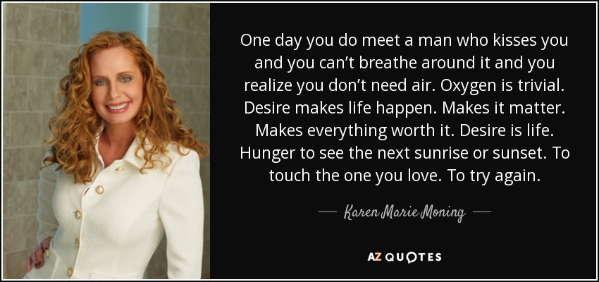 One day you do meet a man who kisses you and you can’t breathe around it and you realize you don’t need air. Oxygen is trivial. Desire makes life happen. Makes it matter. Makes everything worth it. Desire is life. Hunger to see the next sunrise or sunset. To touch the one you love. To try again. - Karen Marie Moning