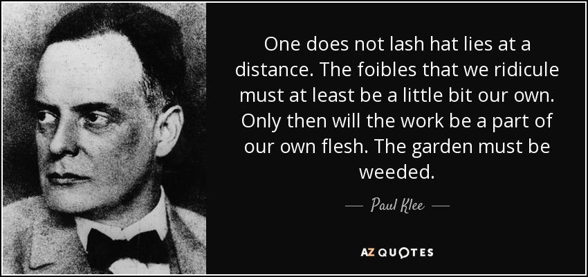 One does not lash hat lies at a distance. The foibles that we ridicule must at least be a little bit our own. Only then will the work be a part of our own flesh. The garden must be weeded. - Paul Klee