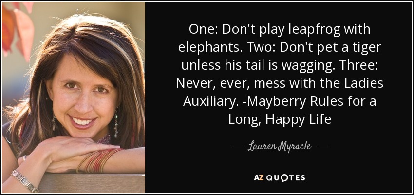 One: Don't play leapfrog with elephants. Two: Don't pet a tiger unless his tail is wagging. Three: Never, ever, mess with the Ladies Auxiliary. -Mayberry Rules for a Long, Happy Life - Lauren Myracle