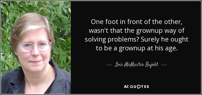 One foot in front of the other, wasn't that the grownup way of solving problems? Surely he ought to be a grownup at his age. - Lois McMaster Bujold