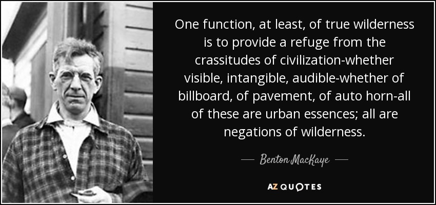 One function, at least, of true wilderness is to provide a refuge from the crassitudes of civilization-whether visible, intangible, audible-whether of billboard, of pavement, of auto horn-all of these are urban essences; all are negations of wilderness. - Benton MacKaye