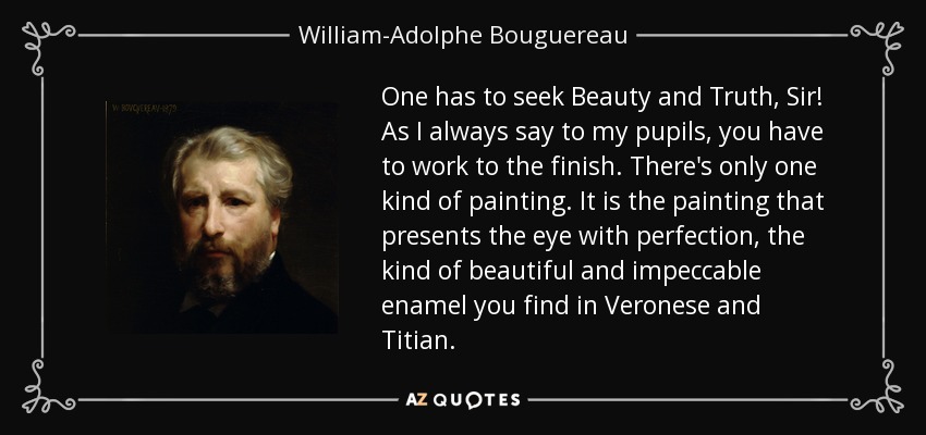 One has to seek Beauty and Truth, Sir! As I always say to my pupils, you have to work to the finish. There's only one kind of painting. It is the painting that presents the eye with perfection, the kind of beautiful and impeccable enamel you find in Veronese and Titian. - William-Adolphe Bouguereau