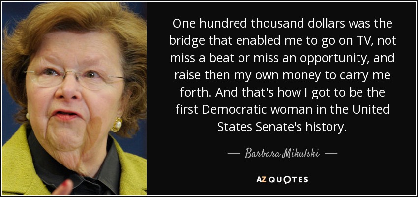 Cien mil dólares fueron el puente que me permitió salir en televisión, no perder el ritmo ni la oportunidad, y recaudar luego mi propio dinero para seguir adelante. Y así es como llegué a ser la primera mujer demócrata en la historia del Senado de los Estados Unidos. - Barbara Mikulski