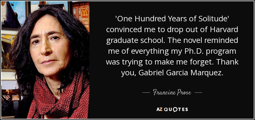 'One Hundred Years of Solitude' convinced me to drop out of Harvard graduate school. The novel reminded me of everything my Ph.D. program was trying to make me forget. Thank you, Gabriel Garcia Marquez. - Francine Prose