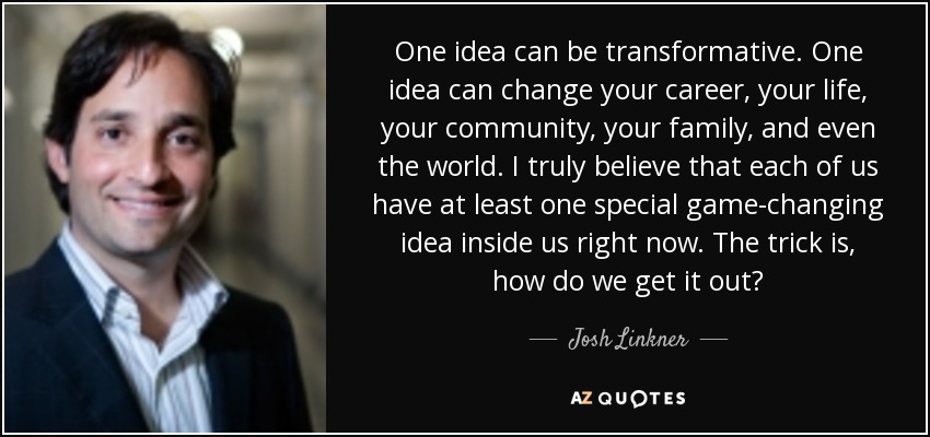 One idea can be transformative. One idea can change your career, your life, your community, your family, and even the world. I truly believe that each of us have at least one special game-changing idea inside us right now. The trick is, how do we get it out? - Josh Linkner