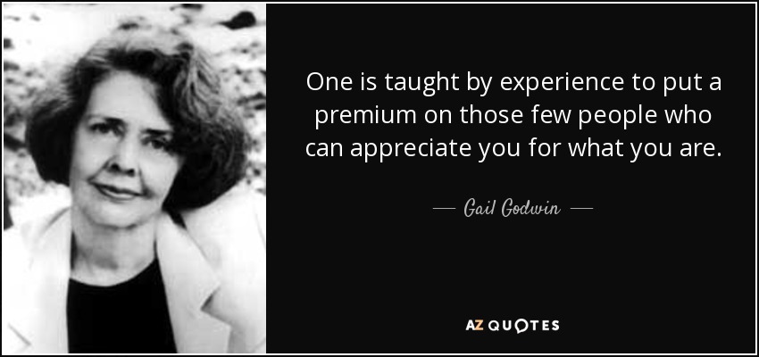 One is taught by experience to put a premium on those few people who can appreciate you for what you are. - Gail Godwin