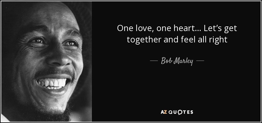 One love, one heart . . . Let’s get together and feel all right - Bob Marley